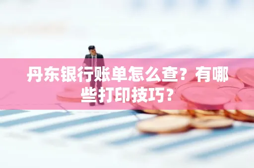 丹东银行账单怎么查?有哪些打印技巧?