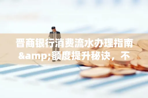 晋商银行消费流水办理指南&额度提升秘诀,不懂这些你可能吃大亏!