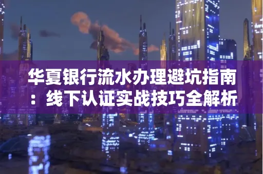 华夏银行流水办理避坑指南：线下认证实战技巧全解析